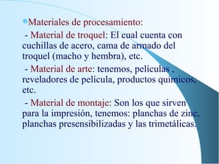 Materiales de procesamiento: -  Material de troquel : El cual cuenta con cuchillas de acero, cama de armado del troquel (macho y hembra), etc. -  Material de arte : tenemos, películas , reveladores de película, productos químicos, etc. -  Material de montaje : Son los que sirven para la impresión, tenemos: planchas de zinc,  planchas presensibilizadas y las trimetálicas. 