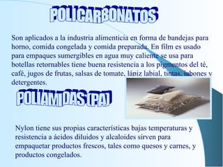 POLICARBONATOS Son aplicados a la industria alimenticia en forma de bandejas para horno, comida congelada y comida preparada. En film es usado para empaques sumergibles en agua muy caliente se usa para botellas retornables tiene buena resistencia a los pigmentos del té, café, jugos de frutas, salsas de tomate, lápiz labial, tintas, jabones y detergentes. POLIAMIDAS (PA) Nylon tiene sus propias características bajas temperaturas y resistencia a ácidos diluidos y alcaloides sirven para empaquetar productos frescos, tales como quesos y carnes, y productos congelados. 
