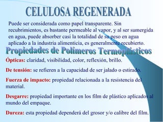 CELULOSA REGENERADA Puede ser considerada como papel transparente. Sin recubrimientos, es bastante permeable al vapor, y al ser sumergida en agua, puede absorber casi la totalidad de su peso en agua aplicado a la industria alimenticia, es generalmente recubierto. Propiedades de Polímeros Termoplásticos Ópticas:  claridad, visibilidad, color, reflexión, brillo. De tensión:  se refieren a la capacidad de ser jalado o estirado. Fuerza de impacto:  propiedad relacionada a la resistencia del material. Desgarre:  propiedad importante en los film de plástico aplicados al mundo del empaque. Dureza:  esta propiedad dependerá del grosor y/o calibre del film. 