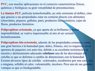 PVC,  con muchas aplicaciones en el comercio características físicas, químicas y biológicas su gran versatilidad de presentaciones. La lámina PET,  película termoformable, no sólo resistente al doblez, sino que gracias a sus propiedades estar en contacto directo con alimentos (chocolates, piqueos, galletas, pan), productos farmacéuticos, cajas de flores, productos ferreteros. Polipropileno orientado,  ya que aparte de su brillantez y buena imprimibilidad, se vuelve impermeable al aire al ser cerrado herméticamente. Polipropileno bio-orientado,  además de las propiedades comunes, como una gran barrera a la humedad (pan, dulce, frituras, etc) es requerido en al apertura de paquetes con auto-tira, debido a su excelente resistencia a la tensión y deslizamiento adecuado  celofanes  una de las desventajas del celofán es que se deforma o cambia de dimensiones con la humedad. Existen diversos tipos de celofán –coloreados, recubiertos por una cara, dos o ninguna, sellable al calor, vulcanizable, incoloro. Pero una de sus grandes ventajas es que es biodegradable. 