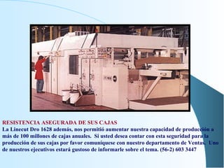 RESISTENCIA ASEGURADA DE SUS CAJAS La Linecut Dro 1628 además, nos permitió aumentar nuestra capacidad de producción a más de 100 millones de cajas anuales.  Si usted desea contar con esta seguridad para la producción de sus cajas por favor comuníquese con nuestro departamento de Ventas.  Uno de nuestros ejecutivos estará gustoso de informarle sobre el tema. (56-2) 603 3447  