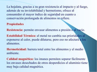 La hojalata, gracias a su gran resistencia al impacto y al fuego, además de su inviolabilidad y hermetismo, ofrece al consumidor el mayor índice de seguridad en cuanto a conservación prolongada de alimentos se refiere. Propiedades Resistencia:  permite envasar alimentos a presión o al vacío. Estabilidad Térmica:  el metal no cambia sus prioridades al exponerse al calor, puede dilatarse, pero eso no afectará a los alimentos. Hermeticidad:  barrera total entre los alimentos y el medio ambiente. Calidad magnética:  los imanes permiten separar fácilmente los envases desechados de otros desperdicios el aluminio tiene muy baja calidad magnética. 