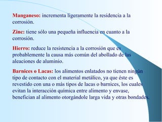 Manganeso:  incrementa ligeramente la residencia a la corrosión. Zinc:  tiene sólo una pequeña influencia en cuanto a la corrosión. Hierro:  reduce la resistencia a la corrosión que es probablemente la causa más común del abollado de las aleaciones de aluminio. Barnices o Lacas:  los alimentos enlatados no tienen ningún tipo de contacto con el material metálico, ya que éste es revestido con una o más tipos de lacas o barnices, los cuales evitan la interacción química entre alimento y envase, benefician al alimento otorgándole larga vida y otras bondades. 