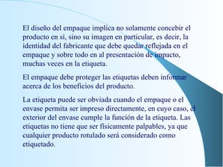 El diseño del empaque implica no solamente concebir el producto en sí, sino su imagen en particular, es decir, la identidad del fabricante que debe quedar reflejada en el empaque y sobre todo en al presentación de impacto, muchas veces en la etiqueta. El empaque debe proteger las etiquetas deben informar acerca de los beneficios del producto. La etiqueta puede ser obviada cuando el empaque o el envase permita ser impreso directamente, en cuyo caso, el exterior del envase cumple la función de la etiqueta. Las etiquetas no tiene que ser físicamente palpables, ya que cualquier producto rotulado será considerado como etiquetado. 