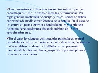 Las dimensiones de las etiquetas son importantes porque cada máquina tiene un ancho o medidas determinadas. Por regla general, la etiqueta de cuerpo y los collarines no deben cubrir más de media circunferencia de la botella. En el caso de las contra etiquetas, entre sus bordes laterales y la etiqueta delantera debe quedar una distancia mínima de 15 mm aproximadamente. En el caso de etiquetas con troqueles particulares, o en el caso de la tradicional etiqueta para cierre de estribo, las tiras de unión no deben ser demasiado débiles, ni tampoco estar provistas de bordes angulosos, ya que éstos podrían provocar la rotura de las mismas. 