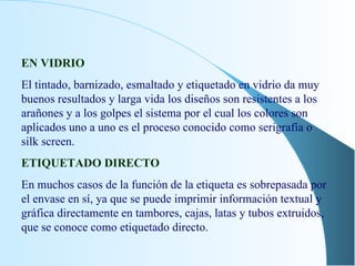 EN VIDRIO El tintado, barnizado, esmaltado y etiquetado en vidrio da muy buenos resultados y larga vida los diseños son resistentes a los arañones y a los golpes el sistema por el cual los colores son aplicados uno a uno es el proceso conocido como serigrafía o silk screen. ETIQUETADO DIRECTO En muchos casos de la función de la etiqueta es sobrepasada por el envase en sí, ya que se puede imprimir información textual y gráfica directamente en tambores, cajas, latas y tubos extruidos, que se conoce como etiquetado directo. 