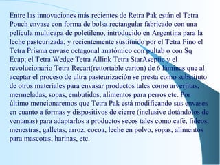Entre las innovaciones más recientes de Retra Pak están el Tetra Pouch envase con forma de bolsa rectangular fabricado con una película multicapa de poletileno, introducido en Argentina para la leche pasteurizada, y recientemente sustituido por el Tetra Fino el Tetra Prisma envase octagonal anatómico con pultab o con Sq Ecap; el Tetra Wedge Tetra Allink Tetra StarAseptic y el revolucionario Tetra Recart(rettortable carton) de 6 láminas que al aceptar el proceso de ultra pasteurización se presta como substituto de otros materiales para envasar productos tales como arverjitas, mermeladas, sopas, embutidos, alimentos para perros etc. Por último mencionaremos que Tetra Pak está modificando sus envases en cuanto a formas y dispositivos de cierre (inclusive dotándolos de ventanas) para adaptarlos a productos secos tales como café, fideos, menestras, galletas, arroz, cocoa, leche en polvo, sopas, alimentos para mascotas, harinas, etc. 