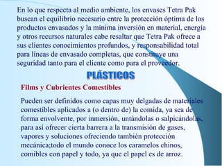 En lo que respecta al medio ambiente, los envases Tetra Pak buscan el equilibrio necesario entre la protección óptima de los productos envasados y la mínima inversión en material, energía y otros recursos naturales cabe resaltar que Tetra Pak ofrece a sus clientes conocimientos profundos, y responsabilidad total para líneas de envasado completas, que constituye una seguridad tanto para el cliente como para el proveedor. PLÁSTICOS Films y Cubrientes Comestibles Pueden ser definidos como capas muy delgadas de materiales comestibles aplicados a (o dentro de) la comida, ya sea de forma envolvente, por inmersión, untándolas o salpicándolas, para así ofrecer cierta barrera a la transmisión de gases, vapores y soluciones ofreciendo también protección mecánica;todo el mundo conoce los caramelos chinos, comibles con papel y todo, ya que el papel es de arroz. 