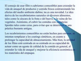 El consejo de usar film o cubrientes comestibles para extender la vida de anaquel de productos y comida fresca contrarestando los efectos del medio ambiente dañino, no es una novedad. La idea deriva de los recubrimientos naturales en diversos alimentos, tales como la cáscara de la fruta o del huevo, o la vaina de los vegetales. Asimismo, el cubrir las comidas con sustancias lipoides tales como ceras, para evitar que se deterioren es una práctica bastante antigua. Los recubrimientos comestibles no están hechos para envasar, ni intentan remplazar a los coatings sintéticos, en cuanto a prolongar la capacidad de almacenamiento. Más bien, la utilidad de los films está centrada en su centrada en su capacidad de actuar como un agente de calidad de la comida en general, al extender la vida de anaquel y mejorar la eficiencia económica en los materiales del empaque. 