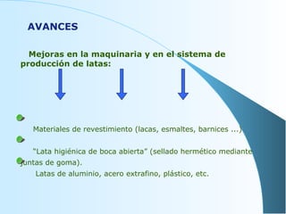 Mejoras en la maquinaria y en el sistema de producción de latas: Materiales de revestimiento (lacas, esmaltes, barnices ...) “ Lata higiénica de boca abierta” (sellado hermético mediante juntas de goma).  Latas de aluminio, acero extrafino, plástico, etc.  AVANCES 