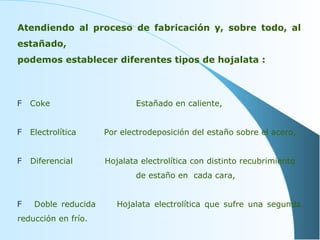 Atendiendo al proceso de fabricación y, sobre todo, al estañado,  podemos establecer diferentes tipos de hojalata : Coke     Estañado en caliente, Electrolítica   Por electrodeposición del estaño sobre el acero, Diferencial   Hojalata electrolítica con distinto recubrimiento    de estaño en  cada cara, Doble reducida  Hojalata electrolítica que sufre una segunda reducción en frío. 