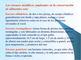 Los envases metálicos empleados en la conservación de alimentos son: Envases cilíndricos:   de dos o tres piezas, de cuerpo cilíndrico generalmente con fondo y tapa planos, aunque a veces ligeramente cóncavos como en el caso de los productos envasados al vació. Envases rectangulares:   tienen forma de prisma recto con base rectangular, y son fabricados en distintas dimensiones, tipos y capacidades el más conocido es el tipo galón (aproximadamente 16.5 cm de largo, 1.5 cm de ancho y 24 cm de altura) son usados para aceite y comestibles a granel, aceites para maquinarias, y productos del mar. Envases genéricos:   son bastante conocidos, ya que entre ellos están el tipo sardina, la alta atunera y la talla para conservas de frutas o leche evaporada. 