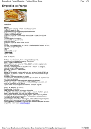 Empadão de Frango | Receitas | Farinhas | Dona Benta                                 Page 1 of 1

Empadão de Frango




  Ingredientes

  Recheio
  600g de peito de frango cortado em cubos pequenos
  2 colheres (sopa) de óleo
  4 tomates médios picados sem pele sem sementes
  2 colheres (sopa) de catchup
  1 colher (sopa) de mostrada
  5 colheres (sopa) de FARINHA DE TRIGO COM FERMENTO DONA
  BENTA
  1 tablete de caldo de galinha
  1 xícara (chá) de água fervente
  4 palmitos picados
  3 colheres (sopa) de cheiro verde picado
  Massa
  4 xícaras (chá) de FARINHA DE TRIGO COM FERMENTO DONA BENTA
  1 ½ xícara (chá) de margarina
  2 gemas
  1 ovo
  1 colher (chá) de sal
  Para pincelar
  1 gema batida

  Modo de Preparo

  Recheio: em uma panela, doure o frango no óleo quente.
  Acrescente os tomates e refogue até murcharem.
  Junte o catchup e a mostarda.
  Polvilhe a farinha com fermento DONA BENTA e misture rapidamente
  para não formar grumos.
  Dissolva o caldo de galinha na água fervente e misture ao refogado,
  mexendo sempre até engrossar.
  Adicione o palmito e o cheiro-verde.
  Deixe esfriar.
  Massa: em uma tigela, misture a farinha com fermento DONA BENTA, a
  margarina, as gemas, o ovo e o sal até obter uma massa úmida, lisa que
  solte das mãos.
  Montagem: reserve uma parte da massa.
  Com o restante, forre o fundo e as laterais de uma forma de aro removível
  com 25cm de diâmetro.
  Espalhe o recheio e cubra com a parte reservada de massa.
  Pincele com a gema e asse em forno médio (180ºC), preaquecido, por
  cerca de 35 minutos ou até dourar.
  Espere esfriar um pouco para desenformar. Sirva em seguida.

  Tempo de Preparo: 60 minutos
  Rendimento: 10 porções
  Dica: se preferir, prepare em formas individuais.
  ao trabalhar com massa podre utilize sempre o recheio frio. Para que ao
  assar a base da massa, não fique com aspecto de crua.
  para congelar: asse conforme indicado e deixe esfriar bem. Arrume em
  embalagem própria para congelados. Feche-as bem, retirando todo ar.
  Etiquete com nome, data e peso.
  Conserva até 3 meses. Para descongelar, retire do freezer e passe para a
  geladeira. Ou leve diretamente ao forno para descongelar.
  o peito de frango poderá ser substituído pela mesma quantidade de lombo.
  compartilhar essa receita Twitter Facebook




http://www.donabenta.com.br/receitas-dona-benta/receitas/82/empadao-de-frango.html    19/7/2011
 
