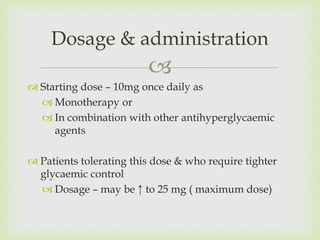 
 Starting dose – 10mg once daily as
 Monotherapy or
 In combination with other antihyperglycaemic
agents
 Patients tolerating this dose & who require tighter
glycaemic control
 Dosage – may be ↑ to 25 mg ( maximum dose)
Dosage & administration
 
