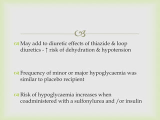 
 May add to diuretic effects of thiazide & loop
diuretics - ↑ risk of dehydration & hypotension
 Frequency of minor or major hypoglycaemia was
similar to placebo recipient
 Risk of hypoglycaemia increases when
coadministered with a sulfonylurea and /or insulin
 