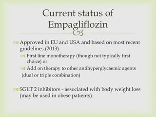 
 Approved in EU and USA and based on most recent
guidelines (2013)
 First line monotherapy (though not typically first
choice) or
 Add on therapy to other antihyperglycaemic agents
(dual or triple combination)
 SGLT 2 inhibitors - associated with body weight loss
(may be used in obese patients)
Current status of
Empagliflozin
 