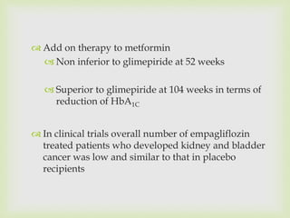  Add on therapy to metformin
 Non inferior to glimepiride at 52 weeks
 Superior to glimepiride at 104 weeks in terms of
reduction of HbA1C
 In clinical trials overall number of empagliflozin
treated patients who developed kidney and bladder
cancer was low and similar to that in placebo
recipients
 