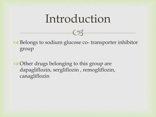 
 Belongs to sodium glucose co- transporter inhibitor
group
 Other drugs belonging to this group are
dapagliflozin, sergliflozin , remogliflozin,
canagliflozin
Introduction
 
