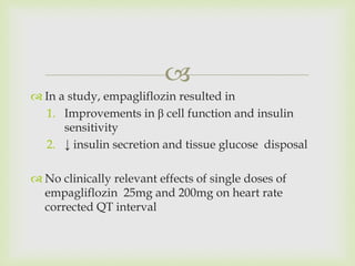 
 In a study, empagliflozin resulted in
1. Improvements in β cell function and insulin
sensitivity
2. ↓ insulin secretion and tissue glucose disposal
 No clinically relevant effects of single doses of
empagliflozin 25mg and 200mg on heart rate
corrected QT interval
 