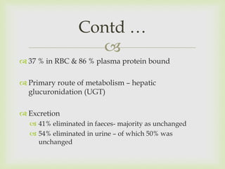 
 37 % in RBC & 86 % plasma protein bound
 Primary route of metabolism – hepatic
glucuronidation (UGT)
 Excretion
 41% eliminated in faeces- majority as unchanged
 54% eliminated in urine – of which 50% was
unchanged
Contd …
 