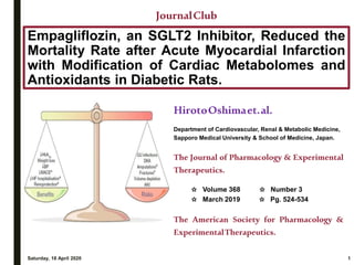 Empagliflozin, an SGLT2 Inhibitor, Reduced the
Mortality Rate after Acute Myocardial Infarction
with Modification of Cardiac Metabolomes and
Antioxidants in Diabetic Rats.
Saturday, 18 April 2020 1
JournalClub
HirotoOshimaet.al.
Department of Cardiovascular, Renal & Metabolic Medicine,
Sapporo Medical University & School of Medicine, Japan.
The Journal of Pharmacology & Experimental
Therapeutics.
✩ Volume 368 ✩ Number 3
✩ March 2019 ✩ Pg. 524-534
The American Society for Pharmacology &
ExperimentalTherapeutics.
 