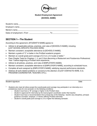Student Employment Agreement
                                                 [SCHOOL NAME]


Student’s name
Employer’s name
Mentor’s name
Dates of employment—From                                      To


SECTION 1The Student
According to this agreement, [STUDENT’S NAME] agrees to:
•   Adhere to all applicable policies, practices, and rules of [SCHOOL’S NAME], including:
    [LIST SCHOOL-SPECIFIC POLICIES HERE]
•   Maintain consistent, acceptable attendance at [SCHOOL’S NAME].
•   Maintain a grade of “C” or better in the ProStart academic program.
•   Maintain an overall grade-point average of 2.0 on a 4.0 scale or better.*
•   Pass Chapter Tests for Chapters 1, 2, and 3 from Becoming a Restaurant and Foodservice Professional,
    Year 1 before beginning a ProStart work experience.
•   Adhere to all policies, practices, and rules of [EMPLOYER’S NAME].
•   Maintain consistent, acceptable attendance at [EMPLOYER’S NAME], according to scheduled hours.
•   Complete all work assigned by [EMPLOYER’S NAME], satisfying required performance standards.
•   Address all work-related problems or concerns to the attention of [LIST CONTACTS HERE, E.G.
    PROGRAM COORDINATOR, TEACHER, ETC.].




Student signature                                                                                    Date


*   Students who meet all critera except the overall grade point average may participate in an internship on a
    probationary basis for one semester on the following conditions:
        − Student must have a “B” average or higher in the ProStart class.
        − Student is approved for internship by the local program coordinator and/or their teacher.
        − Student must have a recommendation from at least two of the following: teacher (any discipline), principal,
            guidance counselor, employer, or mentor offering ProStart internship.
        − Student’s overall grade point average is 2.0 or higher the following semester.
 