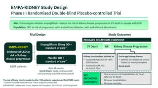 EMPA-KIDNEY Study Design
Phase III Randomised Double-blind Placebo-controlled Trial
Placebo OD +
standard of care*
6609 patients
EMPA-KIDNEY
Evidence of CKD at
risk of kidney
disease progression
Empagliflozin 10 mg OD +
standard of care*
30 to 48 months
Event driven: Study continues until
≥1070 primary outcome events accrue#
PRIMARY COMPOSITE ENDPOINT
End-stage kidney disease
• Defined as initiation of chronic
dialysis or kidney transplant
Renal death
Kidney function loss defined as
• Sustained reduction of ≥40% eGFR
decline
• Sustained eGFR <10
mL/min/1.73m2
• First occurrence of hospitalization for heart
failure or CV death
• All-cause hospitalization
• All-cause mortality
Aim: To investigate whether empagliflozin reduces the risk of kidney disease progression or CV death in people with CKD
Population: CKD at risk of progression, with and without diabetes, with and without albuminuria
Trial Design Study Outcomes
KEY
SECONDARY
ENDPOINTS†
Kidney Disease Progression
#
Formal efficacy interim analysis after 150 patients experienced first ESKD event.
*Guideline directed medical therapy. †
Other endpoints prespecified.
EMPA-KIDNEY Collaborative Group. Nephrol Dial Transplant. 2022. DOI:10.1093/ndt/gfac040.
CV Death OR
Placebo OD +
standard of care*
Empagliflozin 10 mg OD +
standard of care*
End-stage kidney disease
• Defined as initiation of chronic
dialysis or kidney transplant
Renal death
Kidney function loss, defined as
• Sustained reduction of ≥40%
eGFR decline
• Sustained eGFR <10
mL/min/1.73m2
End-stage kidney disease
• Defined as initiation of chronic
dialysis or kidney transplant
Renal death
Kidney function loss, defined as
• Sustained reduction of ≥40%
eGFR decline
• Sustained eGFR <10
mL/min/1.73m2
 