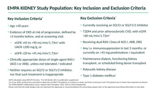 Key Exclusion Criteria*
• Currently receiving an SGLT2 or SGLT1/2 inhibitor
• T2DM and prior atherosclerotic CVD, with eGFR
>60 mL/min/1.73m2
• Receiving dual RAS-i (two of ACE-i, ARB, DRI)
• Any i.v. immunosuppression in last 3 months; or
currently on >45 mg prednisolone / equivalent
• Maintenance dialysis, functioning kidney
transplant, or scheduled living donor transplant
• Polycystic kidney disease
• Type 1 diabetes mellitus†
Key Inclusion Criteria*
• Age ≥18 years
• Evidence of CKD at risk of progression, defined by
≥3 months before, and at screening visit:
– eGFR ≥45 to <90 mL/min/1.73m2
with
UACR ≥200 mg/g, or
– eGFR ≥20 to <45 mL/min/1.73m2
• Clinically appropriate doses of single-agent RAS-i
(ACE-i or ARB), unless not tolerated / indicated
• Neither requires an SGLT2 or SGLT1/2 inhibitor,
nor that such treatment is inappropriate
eGFR calculated using CKD-EPI formula. *For full details refer to publication supplement.
†
As of Jan 2020, protocol was amended to allow the enrolled T1D patients to continue in study, and limit screening of new T1D patients due to lower than expected enrolment.
The EMPA-KIDNEY Collaborative Group. Nephrol Dial Transplant. 2022. DOI:10.1093/ndt/gfac040.
Please note that the study designs may not represent the approvals or recommendations for prescribing; please refer to the approved prescribing information on last slide.
EMPA KIDNEY Study Population: Key Inclusion and Exclusion Criteria
 