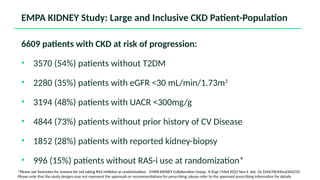 6609 patients with CKD at risk of progression:
• 3570 (54%) patients without T2DM
• 2280 (35%) patients with eGFR <30 mL/min/1.73m2
• 3194 (48%) patients with UACR <300mg/g
• 4844 (73%) patients without prior history of CV Disease
• 1852 (28%) patients with reported kidney-biopsy
• 996 (15%) patients without RAS-i use at randomization*
EMPA KIDNEY Study: Large and Inclusive CKD Patient-Population
*Please see footnotes for reasons for not taking RAS inhibitor at randomization. EMPA-KIDNEY Collaborative Group. N Engl J Med 2022 Nov 4. doi: 10.1056/NEJMoa2204233.
Please note that the study designs may not represent the approvals or recommendations for prescribing; please refer to the approved prescribing information for details.
 