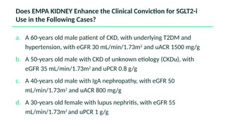 Does EMPA KIDNEY Enhance the Clinical Conviction for SGLT2-i
Use in the Following Cases?
a. A 60-years old male patient of CKD, with underlying T2DM and
hypertension, with eGFR 30 mL/min/1.73m2
and uACR 1500 mg/g
b. A 50-years old male with CKD of unknown etiology (CKDu), with
eGFR 35 mL/min/1.73m2
and uPCR 0.8 g/g
c. A 40-years old male with IgA nephropathy, with eGFR 50
mL/min/1.73m2
and uACR 800 mg/g
d. A 30-years old female with lupus nephritis, with eGFR 55
mL/min/1.73m2
and uPCR 1 g/g
 