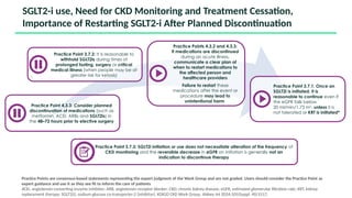SGLT2-i use, Need for CKD Monitoring and Treatment Cessation,
Importance of Restarting SGLT2-i After Planned Discontinuation
Practice Points are consensus-based statements representing the expert judgment of the Work Group and are not graded. Users should consider the Practice Point as
expert guidance and use it as they see fit to inform the care of patients
ACEi, angiotensin-converting enzyme inhibitor; ARB, angiotensin receptor blocker; CKD, chronic kidney disease; eGFR, estimated glomerular filtration rate; KRT, kidney
replacement therapy; SGLT2(i), sodium-glucose co-transporter-2 (inhibitor). KDIGO CKD Work Group. Kidney Int 2024;105(Suppl. 4S):S117.
Practice Point 4.3.3: Consider planned
discontinuation of medications (such as
metformin, ACEi, ARBs and SGLT2is) in
the 48–72 hours prior to elective surgery
Practice Point 3.7.2: It is reasonable to
withhold SGLT2is during times of
prolonged fasting, surgery or critical
medical illness (when people may be at
greater risk for ketosis)
Practice Points 4.3.2 and 4.3.3:
If medications are discontinued
during an acute illness,
communicate a clear plan of
when to restart medications to
the affected person and
healthcare providers
Failure to restart these
medications after the event or
procedure may lead to
unintentional harm
Practice Point 3.7.3: SGLT2i initiation or use does not necessitate alteration of the frequency of
CKD monitoring and the reversible decrease in eGFR on initiation is generally not an
indication to discontinue therapy
Practice Point 3.7.1: Once an
SGLT2i is initiated, it is
reasonable to continue even if
the eGFR falls below
20 ml/min/1.73 m2
, unless it is
not tolerated or KRT is initiated*
 