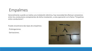 Empalmes
Generalmente cuando se realiza una instalación eléctrica, hay necesidad de efectuar conexiones
entre los conductores componentes de dicha instalación, a esta operación se le llama “Empalmes
entre conductores”.
Puede encontrarse dos tipos de empalmes:
Prolongaciones
Derivaciones.
 