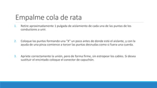 Empalme cola de rata
1. Retire aproximadamente 1 pulgada de aislamiento de cada una de las puntas de los
conductores a unir.
2. Coloque las puntas formando una "X" un poco antes de donde está el aislante, y con la
ayuda de una pinza comience a torcer las puntas desnudas como si fuera una cuerda.
3. Apriete correctamente la unión, pero de forma firme, sin estropear los cables. Si desea
sustituir el encintado coloque el conector de capuchón.
 
