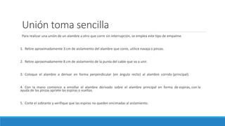 Unión toma sencilla
Para realizar una unión de un alambre a otro que corre sin interrupción, se emplea este tipo de empalme.
1. Retire aproximadamente 3 cm de aislamiento del alambre que corre, utilice navaja o pinzas.
2. Retire aproximadamente 8 cm de aislamiento de la punta del cable que va a unir.
3. Coloque el alambre a derivar en forma perpendicular (en ángulo recto) al alambre corrido (principal).
4. Con la mano comience a enrollar el alambre derivado sobre el alambre principal en forma de espiras, con la
ayuda de las pinzas apriete las espiras o vueltas.
5. Corte el sobrante y verifique que las espiras no queden encimadas al aislamiento.
 