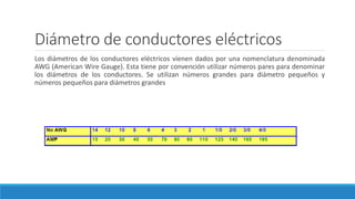 Diámetro de conductores eléctricos
Los diámetros de los conductores eléctricos vienen dados por una nomenclatura denominada
AWG (American Wire Gauge). Esta tiene por convención utilizar números pares para denominar
los diámetros de los conductores. Se utilizan números grandes para diámetro pequeños y
números pequeños para diámetros grandes
 