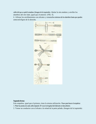 cabledelquesequitólaatadura.(Imagendelaizquierda).- Quitar la otra atadura y arrollar los
alambres del otro lado, igual que el anterior. (FIG. 4).
6. Afirmar los arrollamientos con alicates y rematarlosextremosdelosalambreshastaquequeden
comoenlafigura de la derecha.
Segundaforma:
Este empalme, igual que el primero, tiene la misma utilización. Pasosparahacerelempalme:
1.Pelarlaspuntasdecadacabledejando20veceslalongituddeldiámetroaldescubierto.
2. Tomar un conductor con el alicate a la mitad de la parte pelada. (Imagen de la izquierda).
 