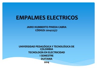 EMPALMES ELECTRICOS 
JAIRO HUMBERTO PINEDA CABRA 
CÓDIGO: 201422577 
UNIVERSIDAD PEDAGÓGICA Y TECNOLÓGICA DE 
COLOMBIA 
TECNOLOGÍA EN ELECTRICIDAD 
I SEMESTRE 
DUITAMA 
2014 
 