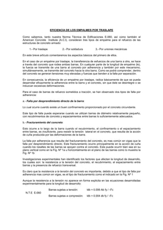 EFICIENCIA DE LOS EMPALMES POR TRASLAPE
Como sabemos, tanto nuestra Norma Técnica de Edificaciones E-060, así como también el
American Concrete Institute (A.C.I), consideran tres tipos de empalme para el refuerzo de las
estructuras de concreto armado:
1.- Por traslape 2.- Por soldadura 3.- Por uniones mecánicas
En este breve artículo comentaremos los aspectos básicos del primero de ellos.
En el caso de un empalme por traslape, la transferencia de esfuerzos de una barra a otra, se hace
a través del concreto que rodea ambas barras. En cualquier parte de la longitud de empalme (le),
la fuerza se transmite de una barra al concreto por adherencia y también por este mecanismo,
simultáneamente, se transmite del concreto hacia la otra barra. Como se podrá comprender, dentro
del concreto se generan tensiones muy elevadas y fuerzas que tienden a la falla por separación.
En consecuencia, la eficiencia de un empalme por traslape, radica básicamente de que se pueda
desarrollar eficazmente la adherencia entre la barra y el concreto, sin que éste se desintegre o se
induzcan excesivas deformaciones.
Para el caso de barras de refuerzo sometidos a tracción, se han observado dos tipos de falla por
adherencia:
a.- Falla por desprendimiento directo de la barra:
Lo cual ocurre cuando existe un buen confinamiento proporcionado por el concreto circundante.
Este tipo de falla puede esperarse cuando se utilizan barras de diámetro relativamente pequeño,
con recubrimientos de concreto y espaciamientos entre barras lo suficientemente adecuados.
b.- Fracturamiento del concreto:
Esto ocurre a lo largo de la barra cuando el recubrimiento, el confinamiento o el espaciamiento
entre barras, es insuficiente, para resistir la tensión lateral en el concreto, que resulta de la acción
de cuña producida por las deformaciones de la barra.
La falla por adherencia que resulta del fracturamiento del concreto, es mas común en vigas que la
falla por desprendimiento directo. Este fracturamiento ocurre principalmente en la acción de cuña
cuando los resaltes de las barras se apoyan contra el concreto. Este puede ocurrir bien sea en su
plano vertical como en la Fig. Nº 1a u horizontalmente en el plano de las barras como lo muestra la
Fig. Nº 1b
Investigaciones experimentales han identificado los factores que afectan la longitud de desarrollo,
los cuales son: la resistencia a la tensión del concreto, el recubrimiento, el espaciamiento entre
barras y la presencia de refuerzo transversal.
Es claro que la resistencia a la tensión del concreto es importante, debido a que el tipo de falla por
adherencia mas común en vigas, es el tipo de fracturamiento como el indicado en la Fig. Nº 1
Aunque la resistencia a la tensión no aparece en forma explicita en las ecuaciones desarrolladas
experimentalmente para la longitud de desarrollo:
Barras sujetas a tensión: ldb = 0.006 Ab fy / √f’c
N.T.E E-060
Barras sujetas a compresión: ldb = 0.004 db fy / √f’c
 