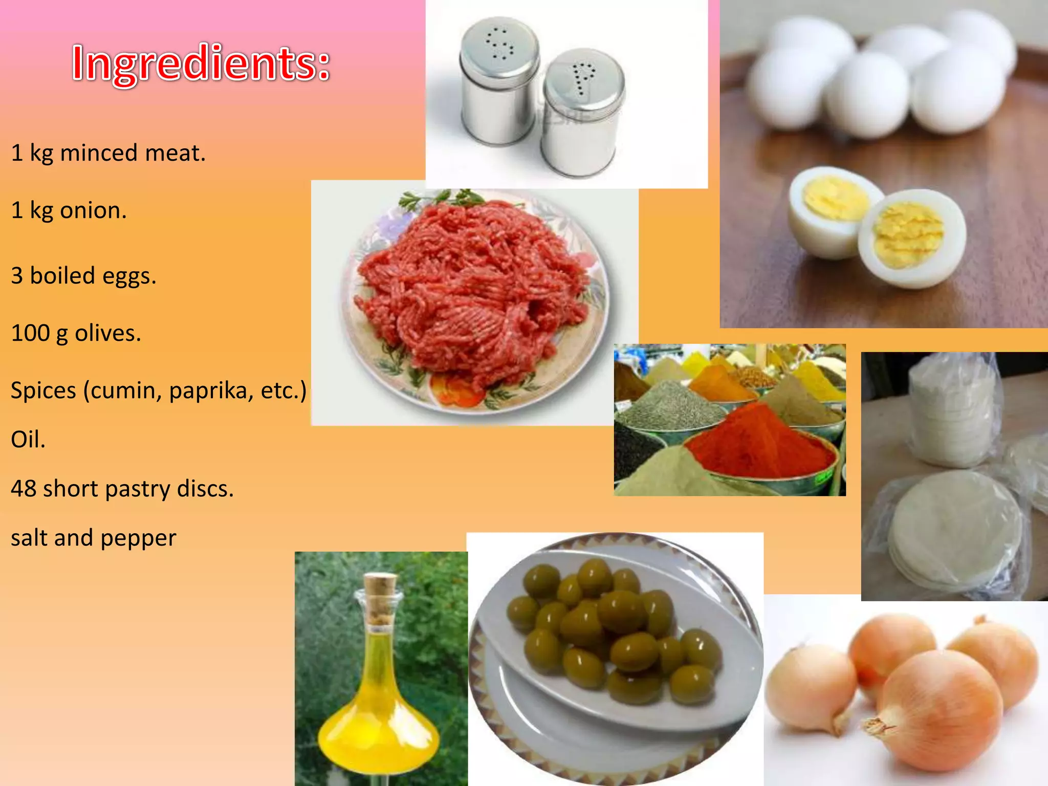 1 kg minced meat.
1 kg onion.
3 boiled eggs.
100 g olives.
Spices (cumin, paprika, etc.)
Oil.
48 short pastry discs.
salt and pepper