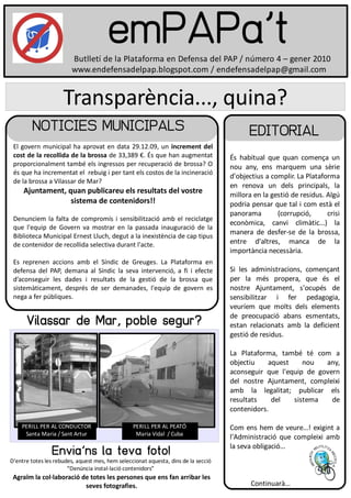 emPAPa't
                        Butlletí de la Plataforma en Defensa del PAP / número 4 – gener 2010
                        www.endefensadelpap.blogspot.com / endefensadelpap@gmail.com


                     Transparència..., quina?
         NOTICIES MUNICIPALS                                                              EDITORIAL
 El govern municipal ha aprovat en data 29.12.09, un increment del
 cost de la recollida de la brossa de 33,389 €. És que han augmentat                És habitual que quan comença un
 proporcionalment també els ingressos per recuperació de brossa? O                  nou any, ens marquem una sèrie
 és que ha incrementat el rebuig i per tant els costos de la incineració
                                                                                    d'objectius a complir. La Plataforma
 de la brossa a Vilassar de Mar?
                                                                                    en renova un dels principals, la
     Ajuntament, quan publicareu els resultats del vostre                           millora en la gestió de residus. Algú
                  sistema de contenidors!!                                          podria pensar que tal i com està el
                                                                                    panorama        (corrupció,      crisi
 Denunciem la falta de compromís i sensibilització amb el reciclatge
                                                                                    econòmica, canvi climàtic...) la
 que l'equip de Govern va mostrar en la passada inauguració de la
                                                                                    manera de desfer-se de la brossa,
 Biblioteca Municipal Ernest Lluch, degut a la inexistència de cap tipus
 de contenidor de recollida selectiva durant l'acte.                                entre d'altres, manca de la
                                                                                    importància necessària.
 Es reprenen accions amb el Síndic de Greuges. La Plataforma en
 defensa del PAP, demana al Síndic la seva intervenció, a fi i efecte               Si les administracions, començant
 d’aconseguir les dades i resultats de la gestió de la brossa que                   per la més propera, que és el
 sistemàticament, després de ser demanades, l'equip de govern es                    nostre Ajuntament, s'ocupés de
 nega a fer públiques.                                                              sensibilitzar i fer pedagogia,
                                                                                    veuríem que molts dels elements
                                                                                    de preocupació abans esmentats,
      Vilassar de Mar, poble segur?                                                 estan relacionats amb la deficient
                                                                                    gestió de residus.

                                                                                    La Plataforma, també té com a
                                                                                    objectiu    aquest    nou   any,
                                                                                    aconseguir que l'equip de govern
                                                                                    del nostre Ajuntament, compleixi
                                                                                    amb la legalitat; publicar els
                                                                                    resultats    del   sistema    de
                                                                                    contenidors.

    PERILL PER AL CONDUCTOR                      PERILL PER AL PEATÓ                Com ens hem de veure...! exigint a
     Santa Maria / Sant Artur                     Maria Vidal / Cuba
                                                                                    l'Administració que compleixi amb
                                                                                    la seva obligació...
                 Envia'ns la teva foto!
D'entre totes les rebudes, aquest mes, hem seleccionat aquesta, dins de la secció
                       “Denúncia instal·lació contenidors”
 Agraïm la col·laboració de totes les persones que ens fan arribar les
                          seves fotografies.                                               Continuarà...
 