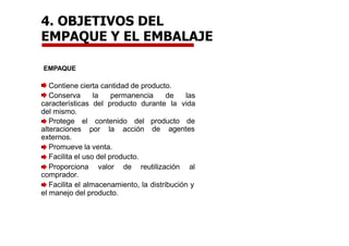 4. OBJETIVOS DEL
EMPAQUE Y EL EMBALAJE
EMPAQUE
Contiene cierta cantidad de producto.
Conserva la permanencia de las
características del producto durante la vida
del mismo.
producto de
de agentes
Protege el contenido del
alteraciones por la acción
externos.
Promueve la venta.
Facilita el uso del producto.
Proporciona valor de reutilización al
comprador.
Facilita el almacenamiento, la distribución y
el manejo del producto.
 