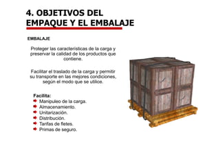 4. OBJETIVOS DEL
EMPAQUE Y EL EMBALAJE
EMBALAJE
Proteger las características de la carga y
preservar la calidad de los productos que
contiene.
Facilitar el traslado de la carga y permitir
su transporte en las mejores condiciones,
según el modo que se utilice.
Facilita:
Manipuleo de la carga.
Almacenamiento.
Unitarización.
Distribución.
Tarifas de fletes.
Primas de seguro.
 