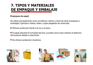 Empaques de papel
Se utiliza principalmente como envoltorios, dentro o fuera de otros empaques o
embalajes. Ejemplos: bolsas, botes y cajas plegables de cartoncillo.
Ofrecen protección frente a la luz y el polvo.
El papel absorbe la humedad del aire y pueden servir para retrasar el deterioro
del producto debido a este factor.
No ofrecen protección mecánica.
7. TIPOS Y MATERIALES
DE EMPAQUE Y EMBALAJE
 