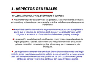 1. ASPECTOS GENERALES
INFLUENCIAS DEMOGRAFICAS, ECONOMICAS Y SOCIALES
Al aumentar el poder adquisitivo de las personas, se demanda más productos
empacados y embalados de manera ágil y práctica; esto hace que el consumo se
incremente.
Hay una tendencia latente hacia hogares conformados por una sola persona,
por lo que el volumen de contenido será menor, y los productores se verán
obligados a aumentar el número de toneladas de empaque y embalaje.
La población mundial crecerá en diferentes proporciones dependiendo de la
región geográfica. Esto se traducirá en una mayor demanda de artículos de
primera necesidad como detergentes, alimentos y, en consecuencia, de
empaques.
Las mujeres buscan tener una formación profesional que les brinde una mejor
posición social y ventajas económicas, debido a esto, el papel de la mujer ama de
casa se irá deteriorando demandando productos de fácil cocción que no genere
pérdida de tiempo y le ayude a continuar con sus actividades diarias.
 