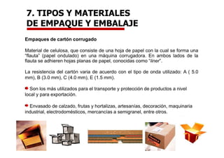 Empaques de cartón corrugado
Material de celulosa, que consiste de una hoja de papel con la cual se forma una
“flauta” (papel ondulado) en una máquina corrugadora. En ambos lados de la
flauta se adhieren hojas planas de papel, conocidas como “liner”.
La resistencia del cartón varia de acuerdo con el tipo de onda utilizado: A ( 5.0
mm), B (3.0 mm), C (4.0 mm), E (1.5 mm).
Son los más utilizados para el transporte y protección de productos a nivel
local y para exportación.
Envasado de calzado, frutas y hortalizas, artesanías, decoración, maquinaria
industrial, electrodomésticos, mercancías a semigranel, entre otros.
7. TIPOS Y MATERIALES
DE EMPAQUE Y EMBALAJE
 