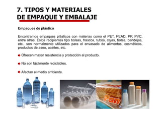 Empaques de plástico
Encontramos empaques plásticos con materias como el PET, PEAD, PP, PVC,
entre otros. Estos recipientes tipo bolsas, frascos, tubos, cajas, botes, bandejas,
etc., son normalmente utilizados para el envasado de alimentos, cosméticos,
productos de aseo, aceites, etc.
Ofrecen mayor resistencia y protección al producto.
No son fácilmente reciclables.
Afectan el medio ambiente.
7. TIPOS Y MATERIALES
DE EMPAQUE Y EMBALAJE
 