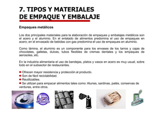 Empaques metálicos
Los dos principales materiales para la elaboración de empaques y embalajes metálicos son
el acero y el aluminio. En el enlatado de alimentos predomina el uso de empaques en
acero; en el envasado de bebidas con gas predomina el uso de empaques en aluminio.
Como lámina, el aluminio es un componente para los envases de los tarros y cajas de
chocolates, galletas, dulces, tubos flexibles de cremas dentales y los empaques de
aerosoles, etc.
En la industria alimentaria el uso de bandejas, platos y vasos en acero es muy usual, sobre
todo en el subsector de restaurantes.
Ofrecen mayor resistencia y protección al producto.
Son de fácil reciclabilidad.
Reutilizables.
Se utilizan para empacar alimentos tales como: Atunes, sardinas, patés, conservas de
verduras, entre otros.
7. TIPOS Y MATERIALES
DE EMPAQUE Y EMBALAJE
 