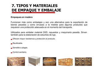 Empaques en madera
Funcionan más como embalajes y son una alternativa para la exportación de
bienes pesados y como envases a la medida para algunos productos que
requieren una protección adecuada en el momento del transporte.
Utilizados para embalar material CKD, repuestos y maquinaria pesada. Sirven
también para la elaboración de estuches de lujo.
Ofrecen mayor resistencia y protección al producto.
Reutilizable.
Sensible a plagas.
Control sanitario.
7. TIPOS Y MATERIALES
DE EMPAQUE Y EMBALAJE
 