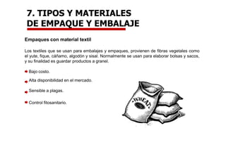 Empaques con material textil
Los textiles que se usan para embalajes y empaques, provienen de fibras vegetales como
el yute, fique, cáñamo, algodón y sisal. Normalmente se usan para elaborar bolsas y sacos,
y su finalidad es guardar productos a granel.
Bajo costo.
Alta disponibilidad en el mercado.
Sensible a plagas.
Control fitosanitario.
7. TIPOS Y MATERIALES
DE EMPAQUE Y EMBALAJE
 
