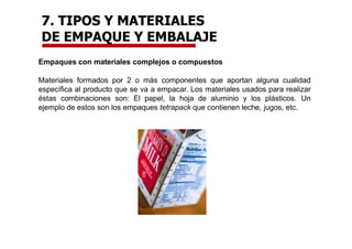 Empaques con materiales complejos o compuestos
Materiales formados por 2 o más componentes que aportan alguna cualidad
específica al producto que se va a empacar. Los materiales usados para realizar
éstas combinaciones son: El papel, la hoja de aluminio y los plásticos. Un
ejemplo de estos son los empaques tetrapack que contienen leche, jugos, etc.
7. TIPOS Y MATERIALES
DE EMPAQUE Y EMBALAJE
 